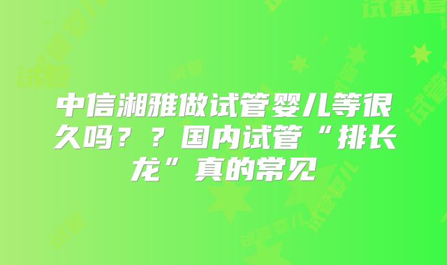 中信湘雅做试管婴儿等很久吗？？国内试管“排长龙”真的常见