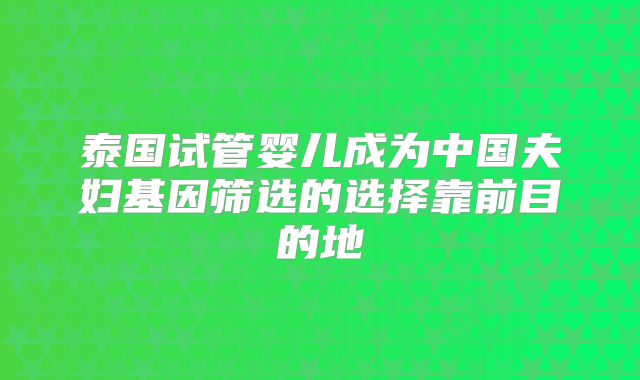泰国试管婴儿成为中国夫妇基因筛选的选择靠前目的地