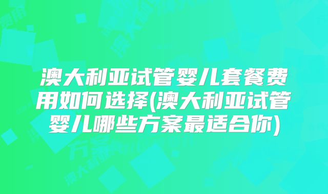 澳大利亚试管婴儿套餐费用如何选择(澳大利亚试管婴儿哪些方案最适合你)