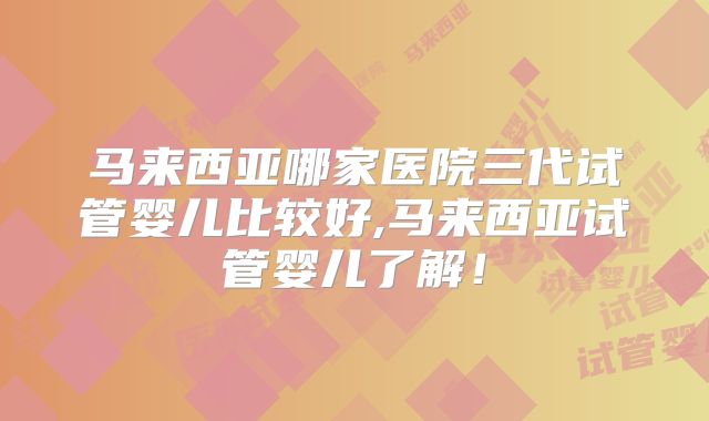 马来西亚哪家医院三代试管婴儿比较好,马来西亚试管婴儿了解！