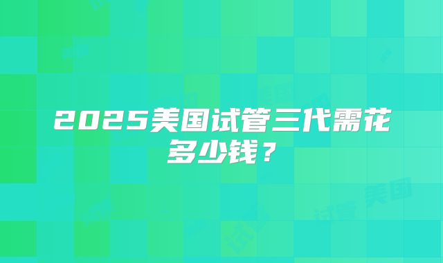 2025美国试管三代需花多少钱？