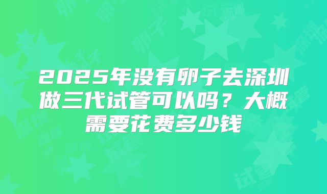 2025年没有卵子去深圳做三代试管可以吗?大概需要花费多少钱