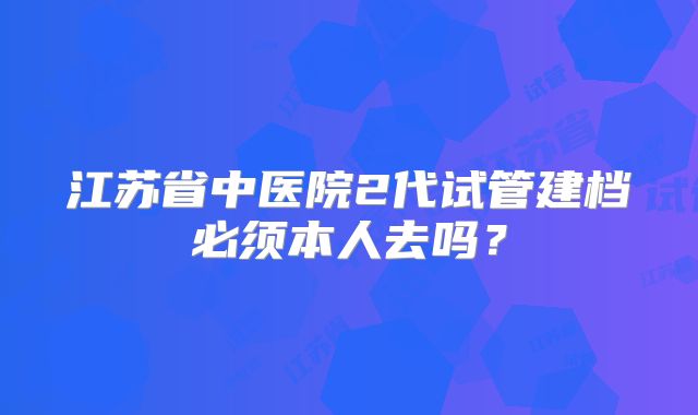 江苏省中医院2代试管建档必须本人去吗?