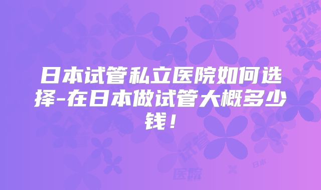 日本试管私立医院如何选择-在日本做试管大概多少钱！