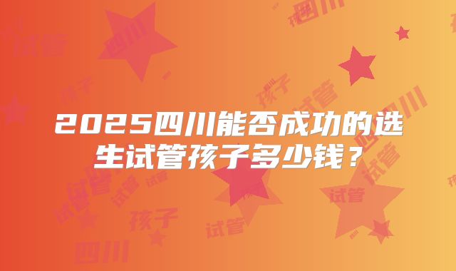 2025四川能否成功的选生试管孩子多少钱？