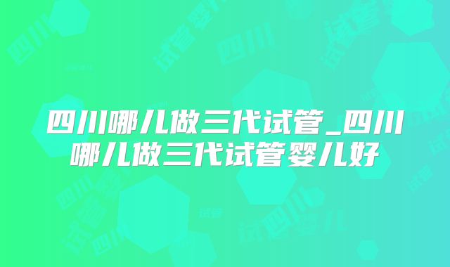 四川哪儿做三代试管_四川哪儿做三代试管婴儿好