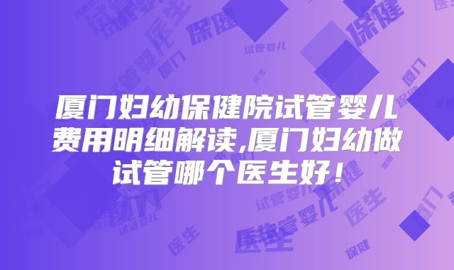 厦门妇幼保健院试管婴儿费用明细解读,厦门妇幼做试管哪个医生好!
