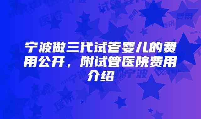 宁波做三代试管婴儿的费用公开，附试管医院费用介绍
