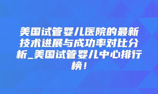 美国试管婴儿医院的最新技术进展与成功率对比分析_美国试管婴儿中心排行榜！