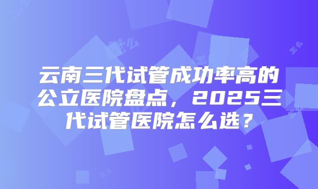 云南三代试管成功率高的公立医院盘点，2025三代试管医院怎么选？