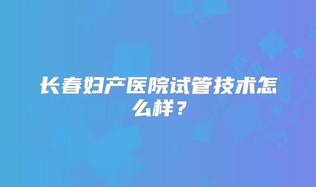 长春妇产医院试管技术怎么样？