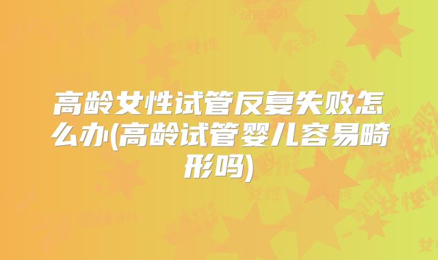 高龄女性试管反复失败怎么办(高龄试管婴儿容易畸形吗)