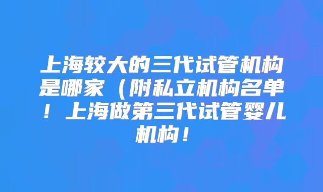上海较大的三代试管机构是哪家（附私立机构名单！上海做第三代试管婴儿机构！