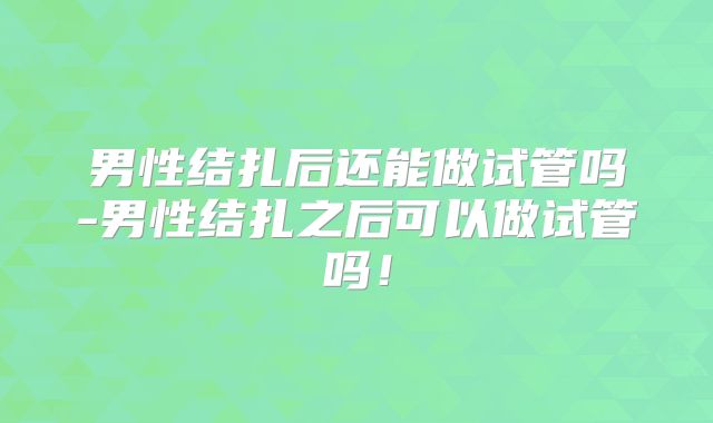 男性结扎后还能做试管吗-男性结扎之后可以做试管吗！