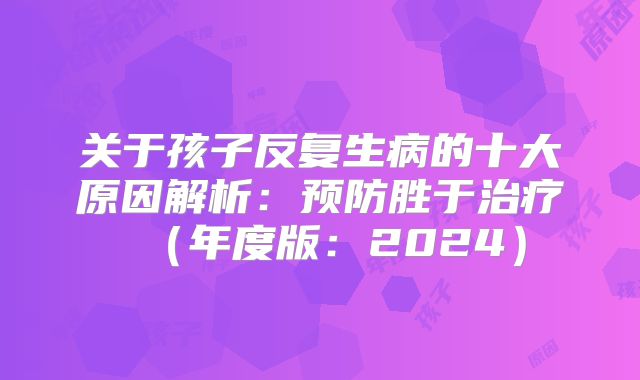 关于孩子反复生病的十大原因解析:预防胜于治疗(年度版:2024)