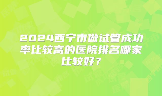 2024西宁市做试管成功率比较高的医院排名哪家比较好？