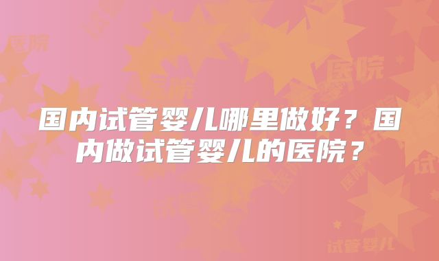 国内试管婴儿哪里做好?国内做试管婴儿的医院?