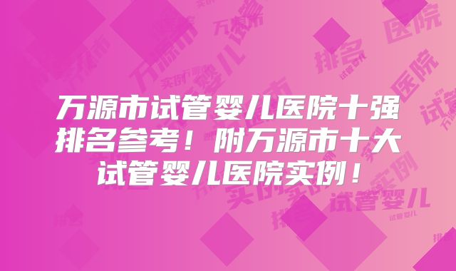 万源市试管婴儿医院十强排名参考!附万源市十大试管婴儿医院实例!