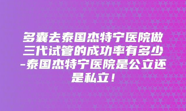 多囊去泰国杰特宁医院做三代试管的成功率有多少-泰国杰特宁医院是公立还是私立!