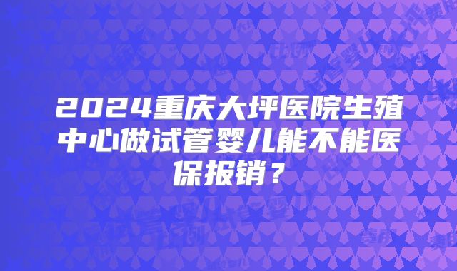 2024重庆大坪医院生殖中心做试管婴儿能不能医保报销？