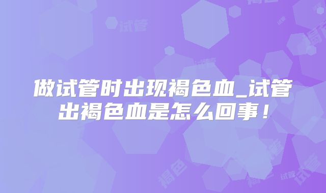 做试管时出现褐色血_试管出褐色血是怎么回事!