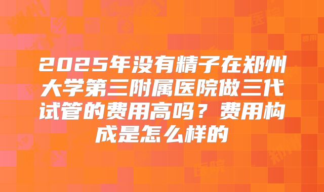 2025年没有精子在郑州大学第三附属医院做三代试管的费用高吗?费用构成是怎么样的