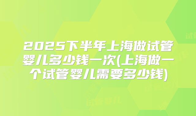 2025下半年上海做试管婴儿多少钱一次(上海做一个试管婴儿需要多少钱)