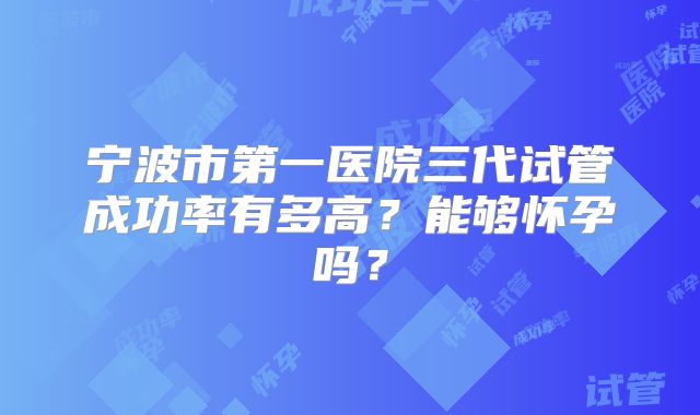 宁波市第一医院三代试管成功率有多高？能够怀孕吗？