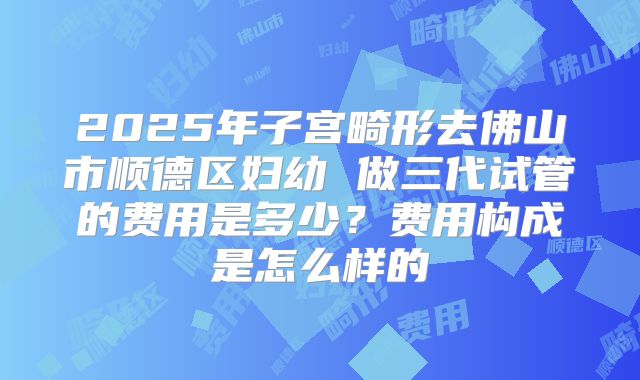 2025年子宫畸形去佛山市顺德区妇幼 做三代试管的费用是多少？费用构成是怎么样的