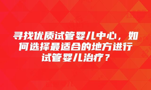 寻找优质试管婴儿中心,如何选择最适合的地方进行试管婴儿治疗?