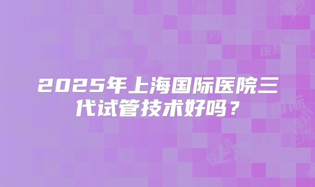 2025年上海国际医院三代试管技术好吗？