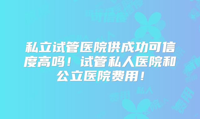 私立试管医院供成功可信度高吗!试管私人医院和公立医院费用!