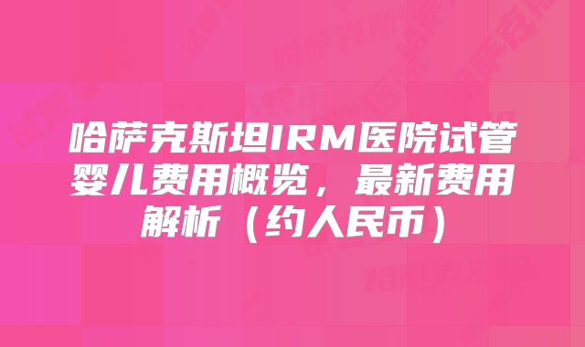 哈萨克斯坦IRM医院试管婴儿费用概览,最新费用解析(约人民币)