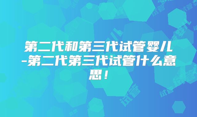 第二代和第三代试管婴儿-第二代第三代试管什么意思！