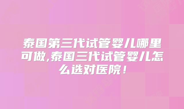 泰国第三代试管婴儿哪里可做,泰国三代试管婴儿怎么选对医院!