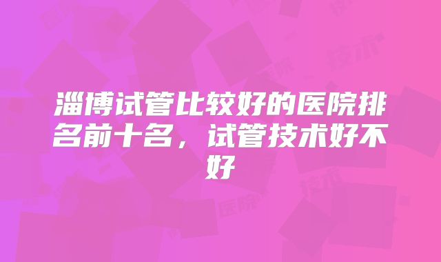 淄博试管比较好的医院排名前十名，试管技术好不好