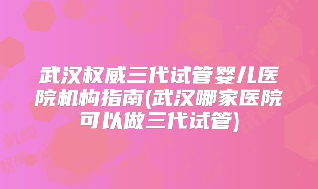 武汉权威三代试管婴儿医院机构指南(武汉哪家医院可以做三代试管)