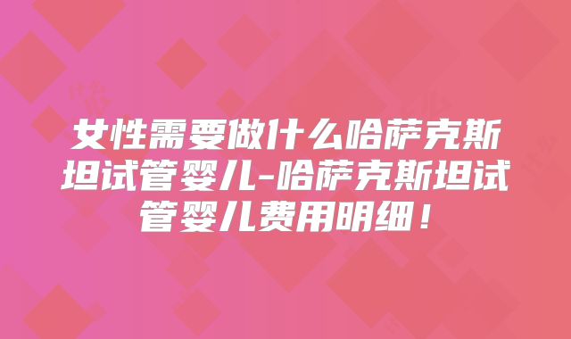 女性需要做什么哈萨克斯坦试管婴儿-哈萨克斯坦试管婴儿费用明细！