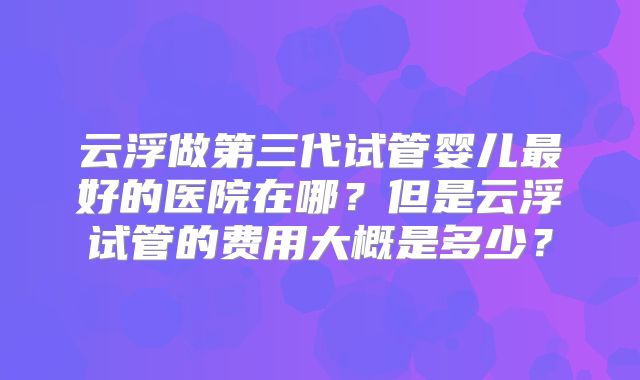 云浮做第三代试管婴儿最好的医院在哪？但是云浮试管的费用大概是多少？