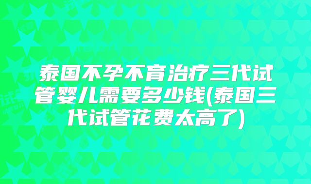泰国不孕不育治疗三代试管婴儿需要多少钱(泰国三代试管花费太高了)