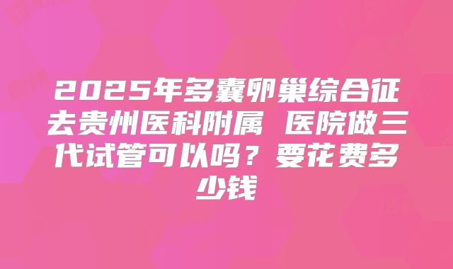 2025年多囊卵巢综合征去贵州医科附属 医院做三代试管可以吗？要花费多少钱