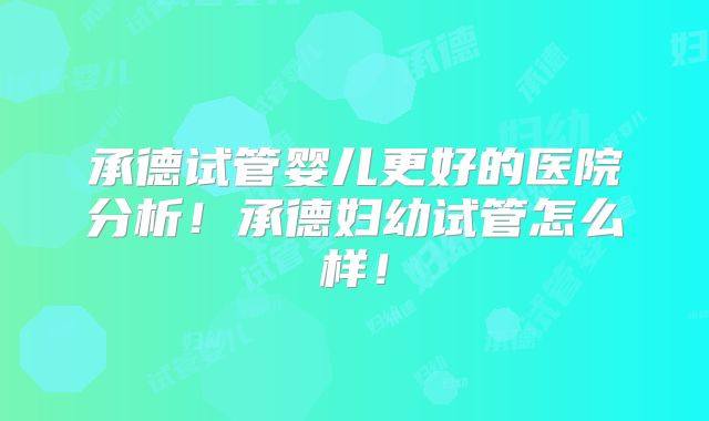 承德试管婴儿更好的医院分析!承德妇幼试管怎么样!