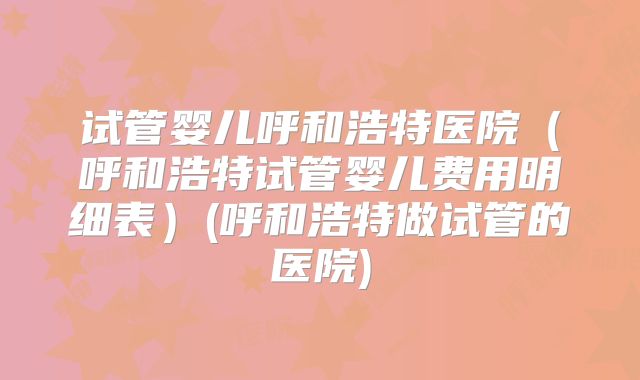 试管婴儿呼和浩特医院(呼和浩特试管婴儿费用明细表)(呼和浩特做试管的医院)