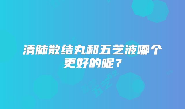 清肺散结丸和五芝液哪个更好的呢？