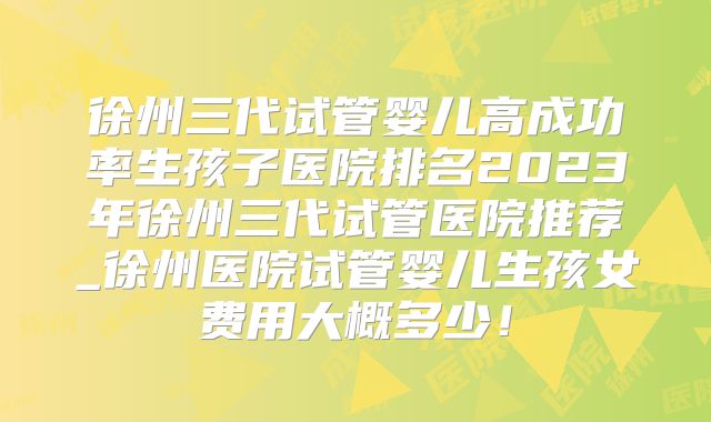 徐州三代试管婴儿高成功率生孩子医院排名2023年徐州三代试管医院推荐_徐州医院试管婴儿生孩女费用大概多少！