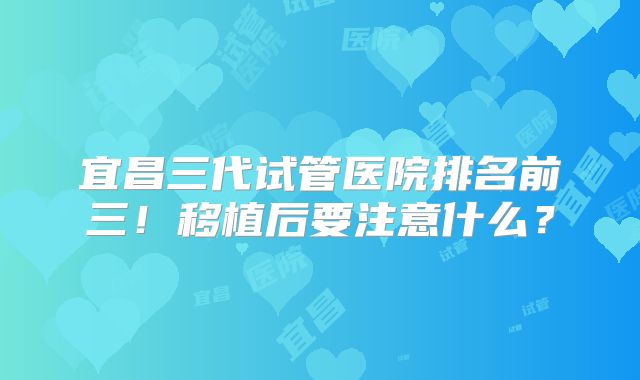 宜昌三代试管医院排名前三！移植后要注意什么？