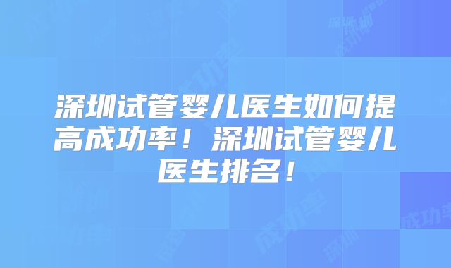深圳试管婴儿医生如何提高成功率！深圳试管婴儿医生排名！