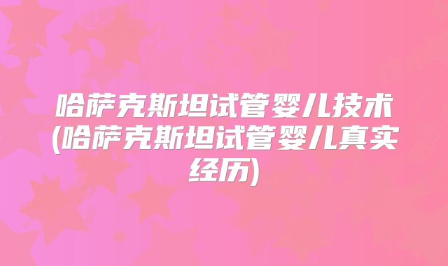 哈萨克斯坦试管婴儿技术(哈萨克斯坦试管婴儿真实经历)