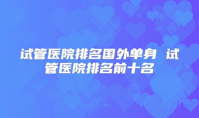试管医院排名国外单身 试管医院排名前十名
