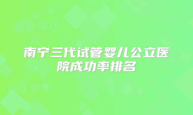 南宁三代试管婴儿公立医院成功率排名